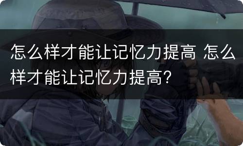 怎么样才能让记忆力提高 怎么样才能让记忆力提高?