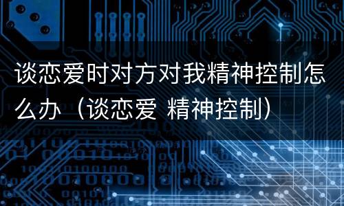 谈恋爱时对方对我精神控制怎么办（谈恋爱 精神控制）