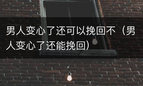 男人变心了还可以挽回不（男人变心了还能挽回）