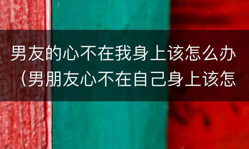 男友的心不在我身上该怎么办（男朋友心不在自己身上该怎么办?）