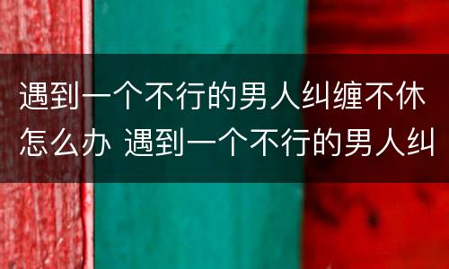 遇到一个不行的男人纠缠不休怎么办 遇到一个不行的男人纠缠不休怎么办呀