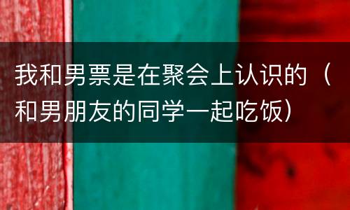 我和男票是在聚会上认识的（和男朋友的同学一起吃饭）