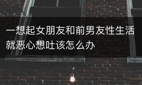 一想起女朋友和前男友性生活就恶心想吐该怎么办