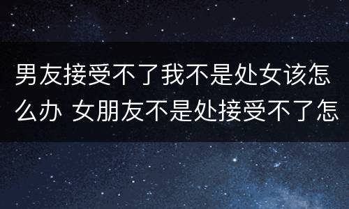 男友接受不了我不是处女该怎么办 女朋友不是处接受不了怎么办