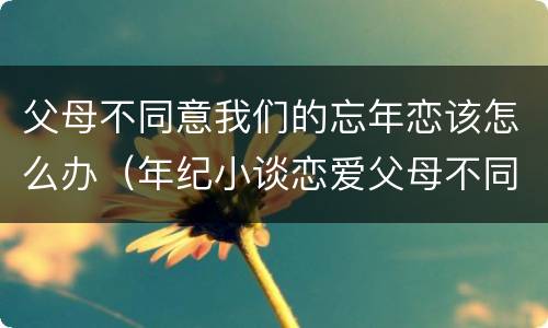 父母不同意我们的忘年恋该怎么办（年纪小谈恋爱父母不同意怎么办）