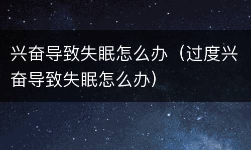 兴奋导致失眠怎么办（过度兴奋导致失眠怎么办）
