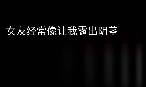女友经常像让我露出阴茎