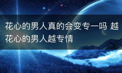 花心的男人真的会变专一吗 越花心的男人越专情