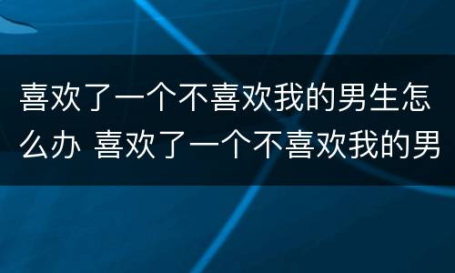 喜欢了一个不喜欢我的男生怎么办 喜欢了一个不喜欢我的男生怎么办呀