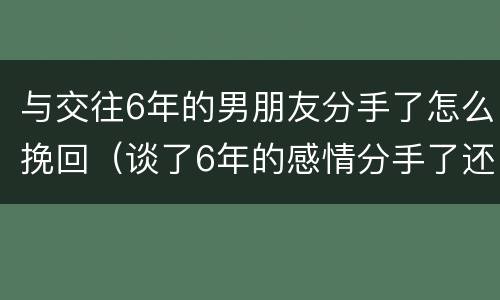 与交往6年的男朋友分手了怎么挽回（谈了6年的感情分手了还能挽回吗）