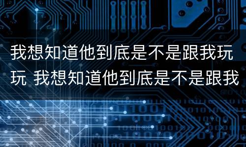 我想知道他到底是不是跟我玩玩 我想知道他到底是不是跟我玩玩英语