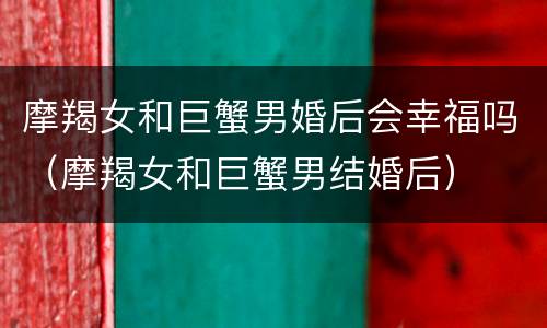 摩羯女和巨蟹男婚后会幸福吗（摩羯女和巨蟹男结婚后）
