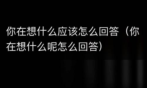 你在想什么应该怎么回答（你在想什么呢怎么回答）