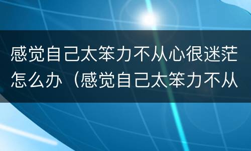 感觉自己太笨力不从心很迷茫怎么办（感觉自己太笨力不从心很迷茫怎么办呀）