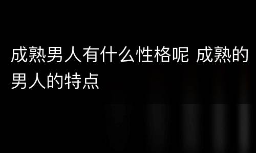 成熟男人有什么性格呢 成熟的男人的特点