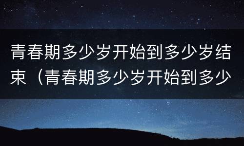 青春期多少岁开始到多少岁结束（青春期多少岁开始到多少岁结束正常）