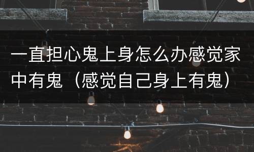 一直担心鬼上身怎么办感觉家中有鬼（感觉自己身上有鬼）