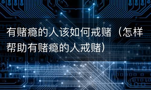有赌瘾的人该如何戒赌（怎样帮助有赌瘾的人戒赌）