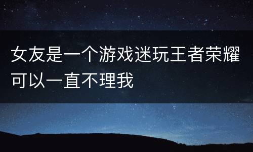 女友是一个游戏迷玩王者荣耀可以一直不理我