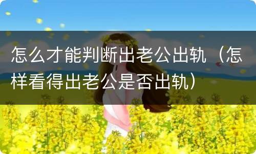 怎么才能判断出老公出轨（怎样看得出老公是否出轨）