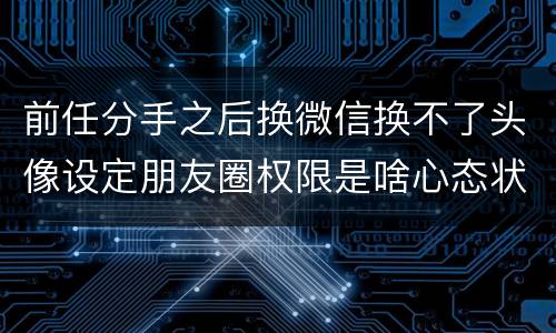 前任分手之后换微信换不了头像设定朋友圈权限是啥心态状态