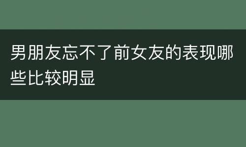 男朋友忘不了前女友的表现哪些比较明显