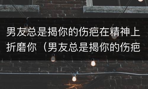 男友总是揭你的伤疤在精神上折磨你（男友总是揭你的伤疤在精神上折磨你什么意思）