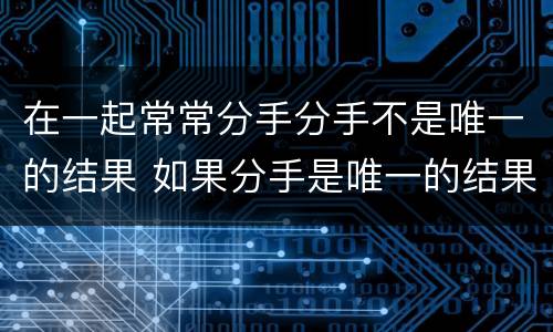 在一起常常分手分手不是唯一的结果 如果分手是唯一的结果