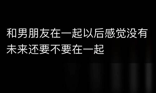 和男朋友在一起以后感觉没有未来还要不要在一起