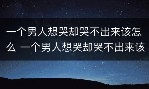 一个男人想哭却哭不出来该怎么 一个男人想哭却哭不出来该怎么安慰