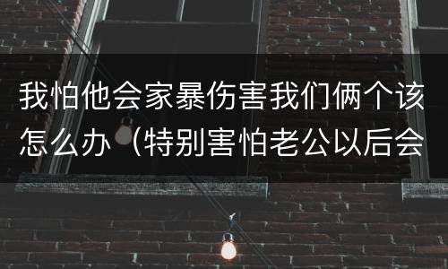 我怕他会家暴伤害我们俩个该怎么办（特别害怕老公以后会家暴）