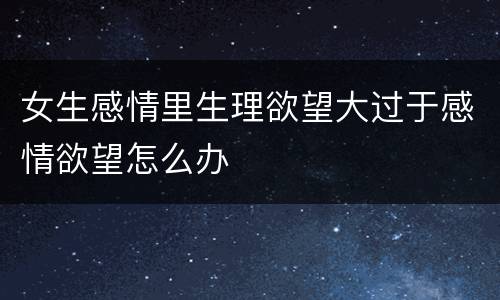 女生感情里生理欲望大过于感情欲望怎么办