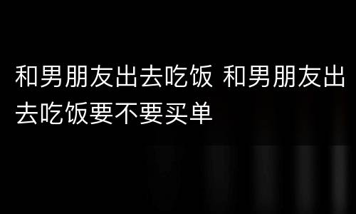 和男朋友出去吃饭 和男朋友出去吃饭要不要买单