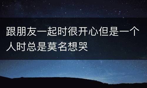 跟朋友一起时很开心但是一个人时总是莫名想哭