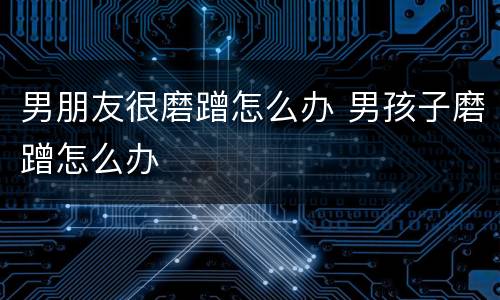 男朋友很磨蹭怎么办 男孩子磨蹭怎么办