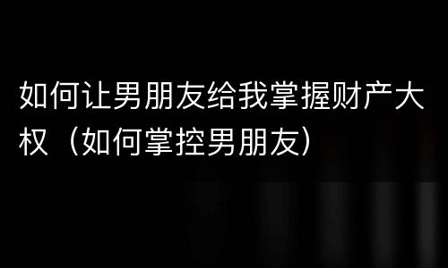 如何让男朋友给我掌握财产大权（如何掌控男朋友）