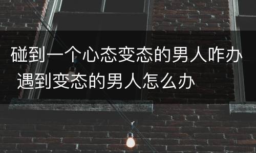 碰到一个心态变态的男人咋办 遇到变态的男人怎么办