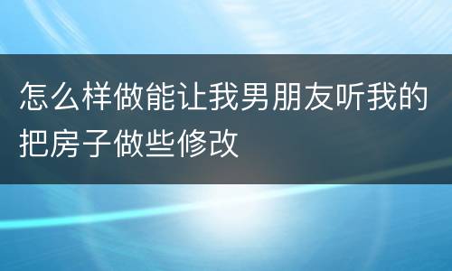 怎么样做能让我男朋友听我的把房子做些修改
