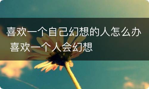 喜欢一个自己幻想的人怎么办 喜欢一个人会幻想