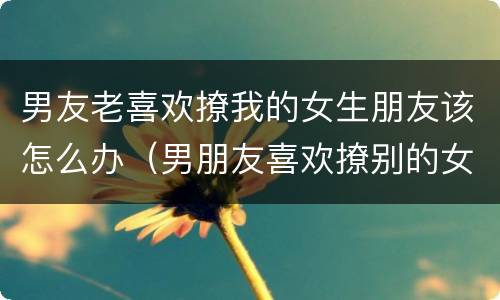 男友老喜欢撩我的女生朋友该怎么办（男朋友喜欢撩别的女生怎么办）
