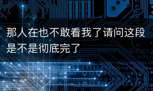 那人在也不敢看我了请问这段是不是彻底完了