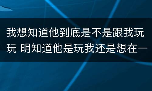 我想知道他到底是不是跟我玩玩 明知道他是玩我还是想在一起