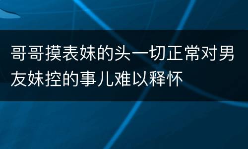 哥哥摸表妹的头一切正常对男友妹控的事儿难以释怀