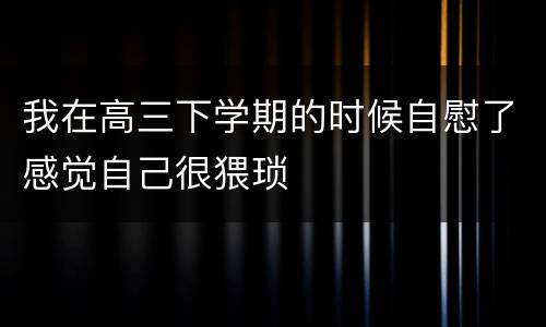 我在高三下学期的时候自慰了感觉自己很猥琐