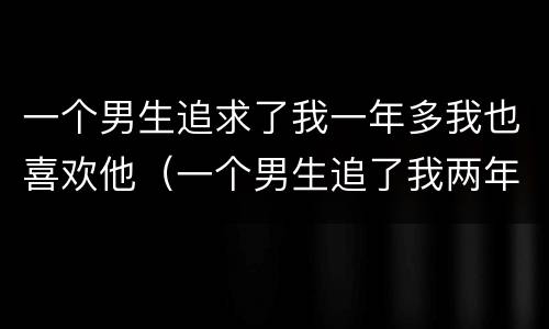 一个男生追求了我一年多我也喜欢他（一个男生追了我两年了是爱吗）