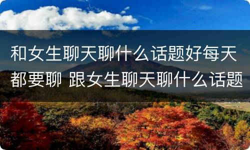 和女生聊天聊什么话题好每天都要聊 跟女生聊天聊什么话题比较好