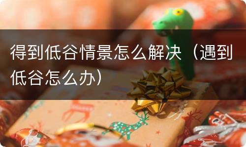 得到低谷情景怎么解决（遇到低谷怎么办）