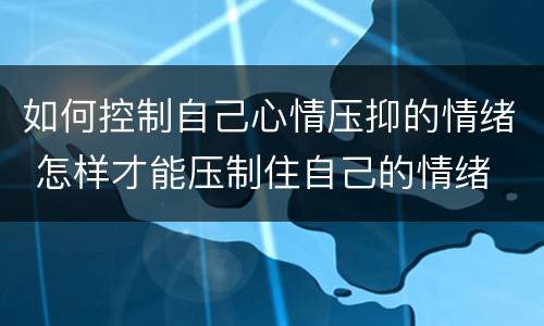 如何控制自己心情压抑的情绪 怎样才能压制住自己的情绪