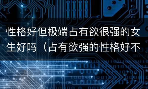 性格好但极端占有欲很强的女生好吗（占有欲强的性格好不好）