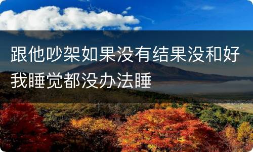 跟他吵架如果没有结果没和好我睡觉都没办法睡